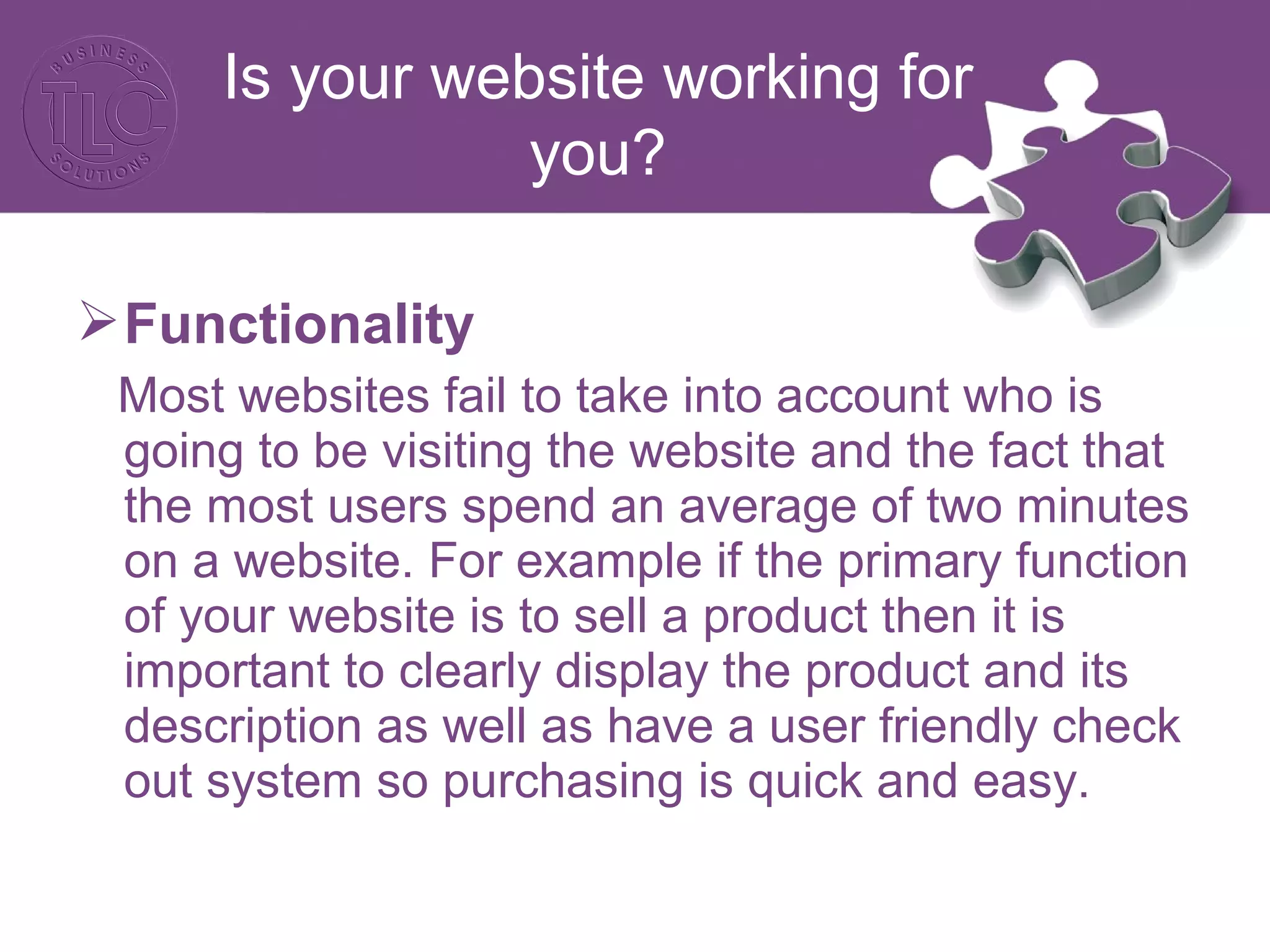 Functionality
Most websites fail to take into account who is
going to be visiting the website and the fact that
the most users spend an average of two minutes
on a website. For example if the primary function
of your website is to sell a product then it is
important to clearly display the product and its
description as well as have a user friendly check
out system so purchasing is quick and easy.
Is your website working for
you?
 