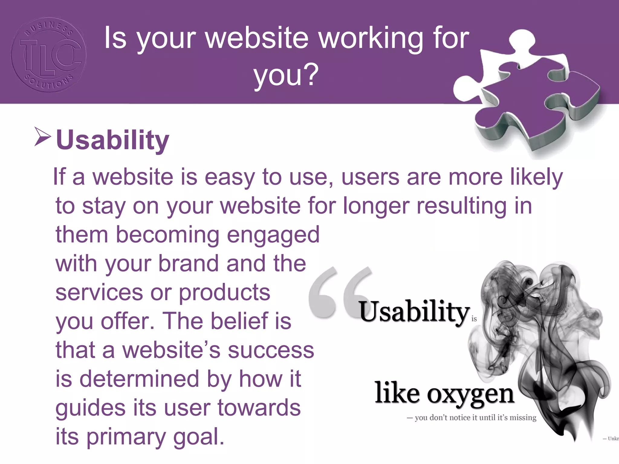 Is your website working for
you?
Usability
If a website is easy to use, users are more likely
to stay on your website for longer resulting in
them becoming engaged
with your brand and the
services or products
you offer. The belief is
that a website’s success
is determined by how it
guides its user towards
its primary goal.
 