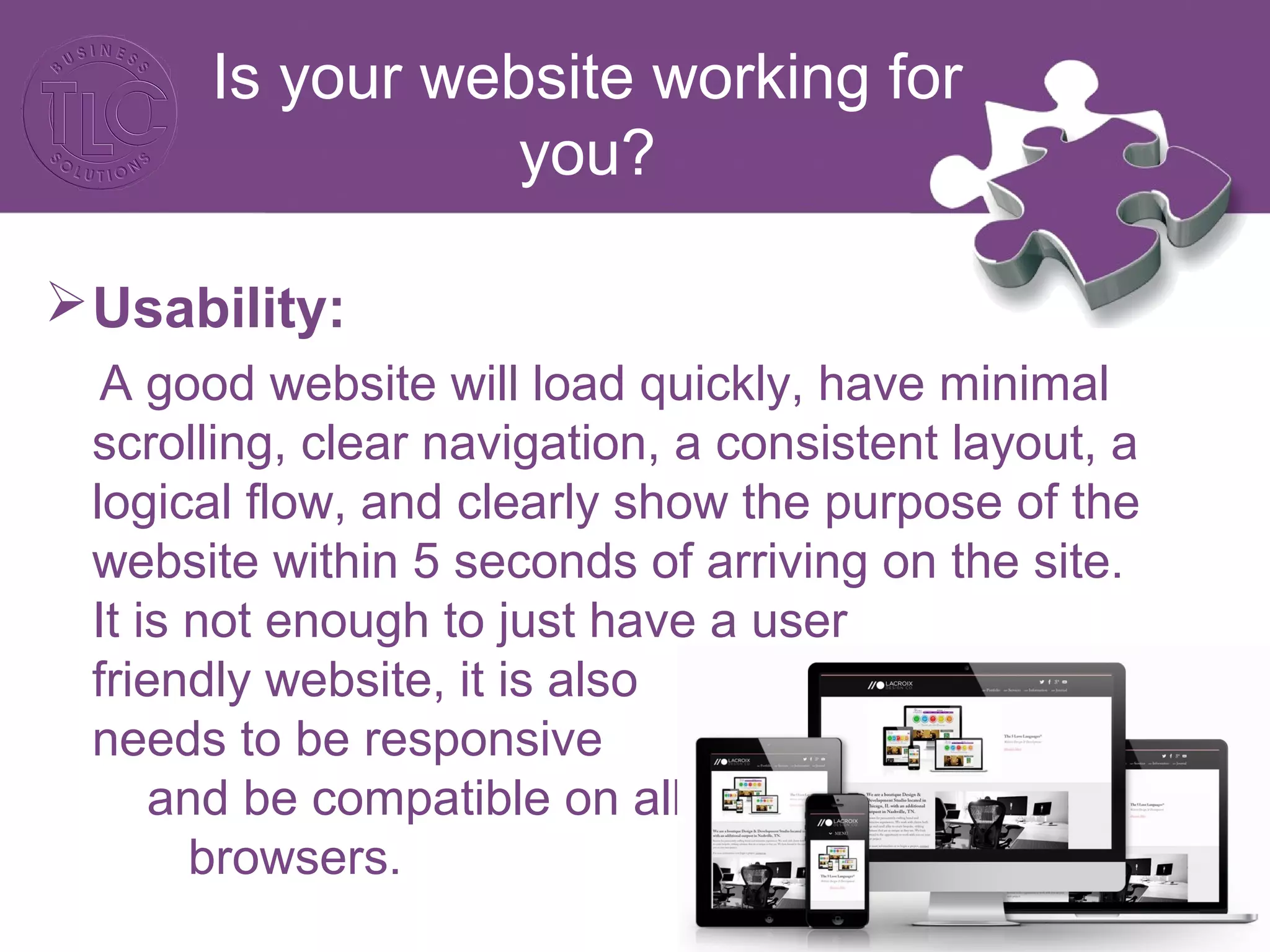 Is your website working for
you?
Usability:
A good website will load quickly, have minimal
scrolling, clear navigation, a consistent layout, a
logical flow, and clearly show the purpose of the
website within 5 seconds of arriving on the site.
It is not enough to just have a user
friendly website, it is also
needs to be responsive
and be compatible on all
browsers.
 