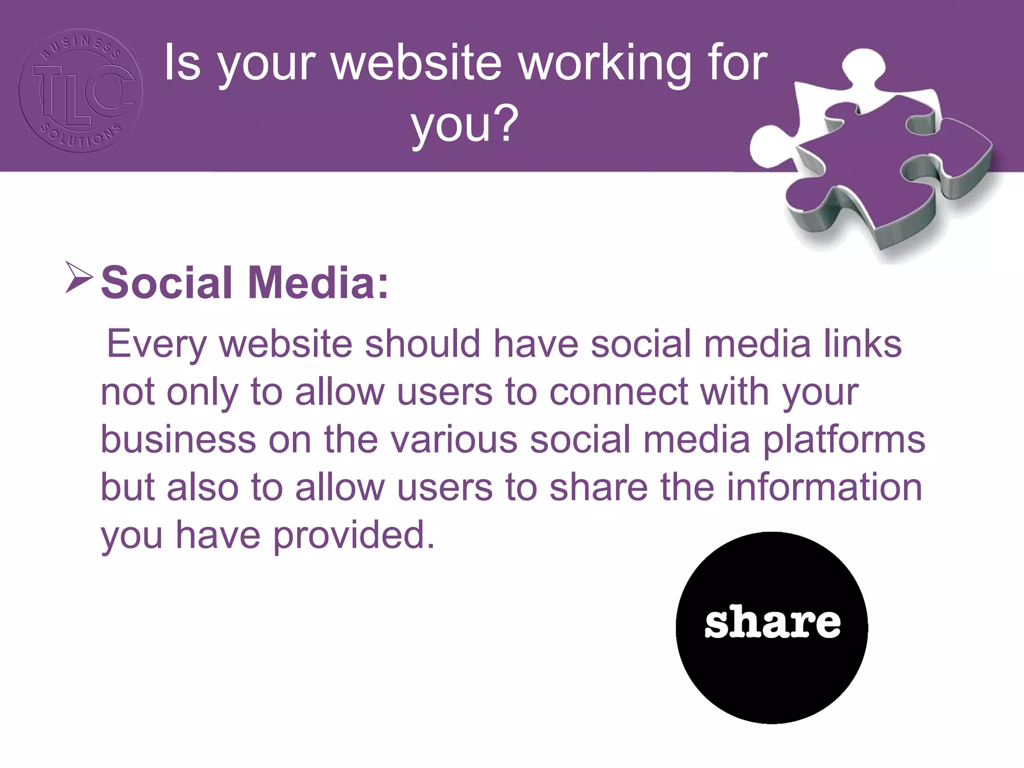Is your website working for
you?
Social Media:
Every website should have social media links
not only to allow users to connect with your
business on the various social media platforms
but also to allow users to share the information
you have provided.
 