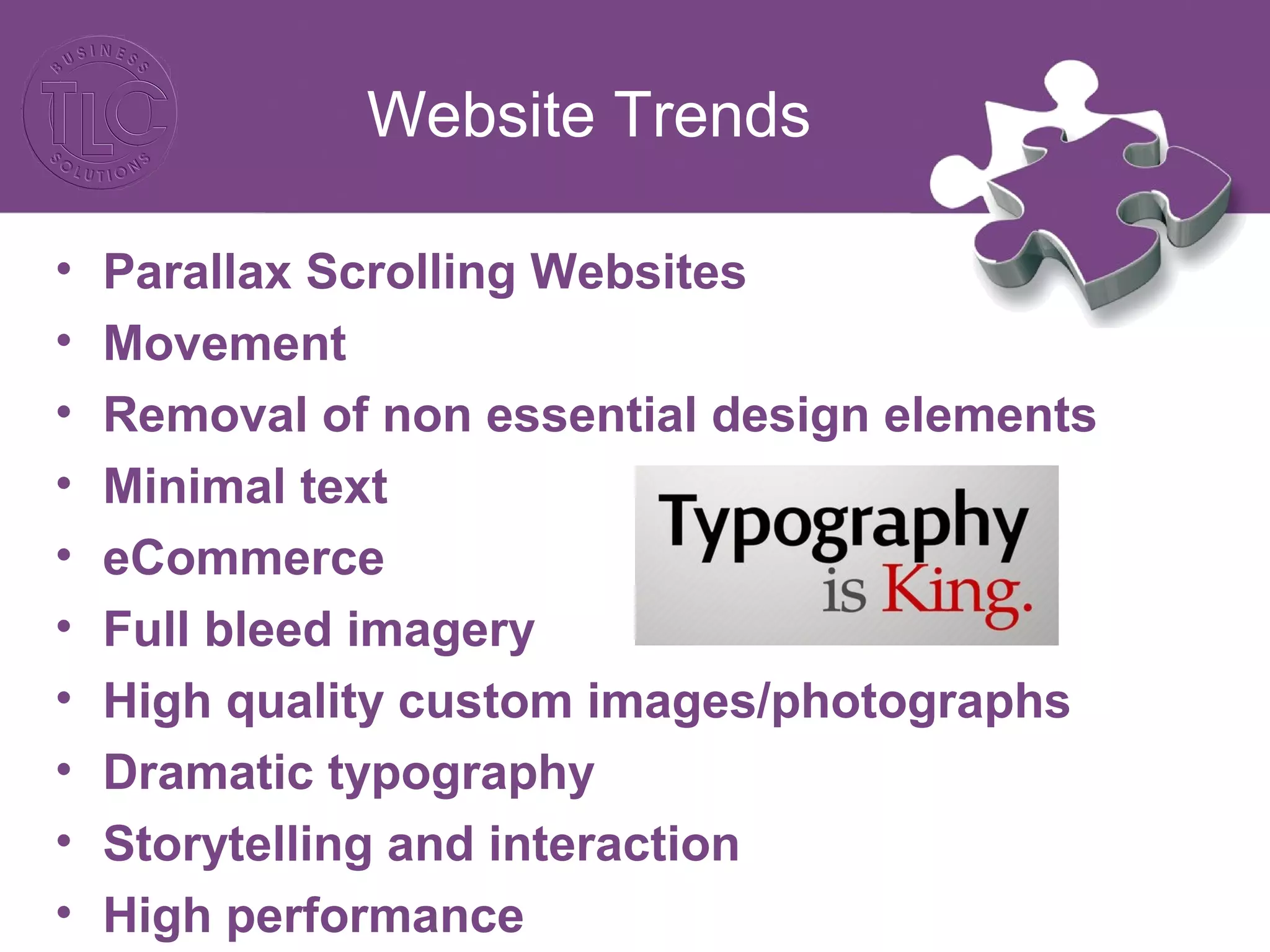Website Trends
• Parallax Scrolling Websites
• Movement
• Removal of non essential design elements
• Minimal text
• eCommerce
• Full bleed imagery
• High quality custom images/photographs
• Dramatic typography
• Storytelling and interaction
• High performance
 