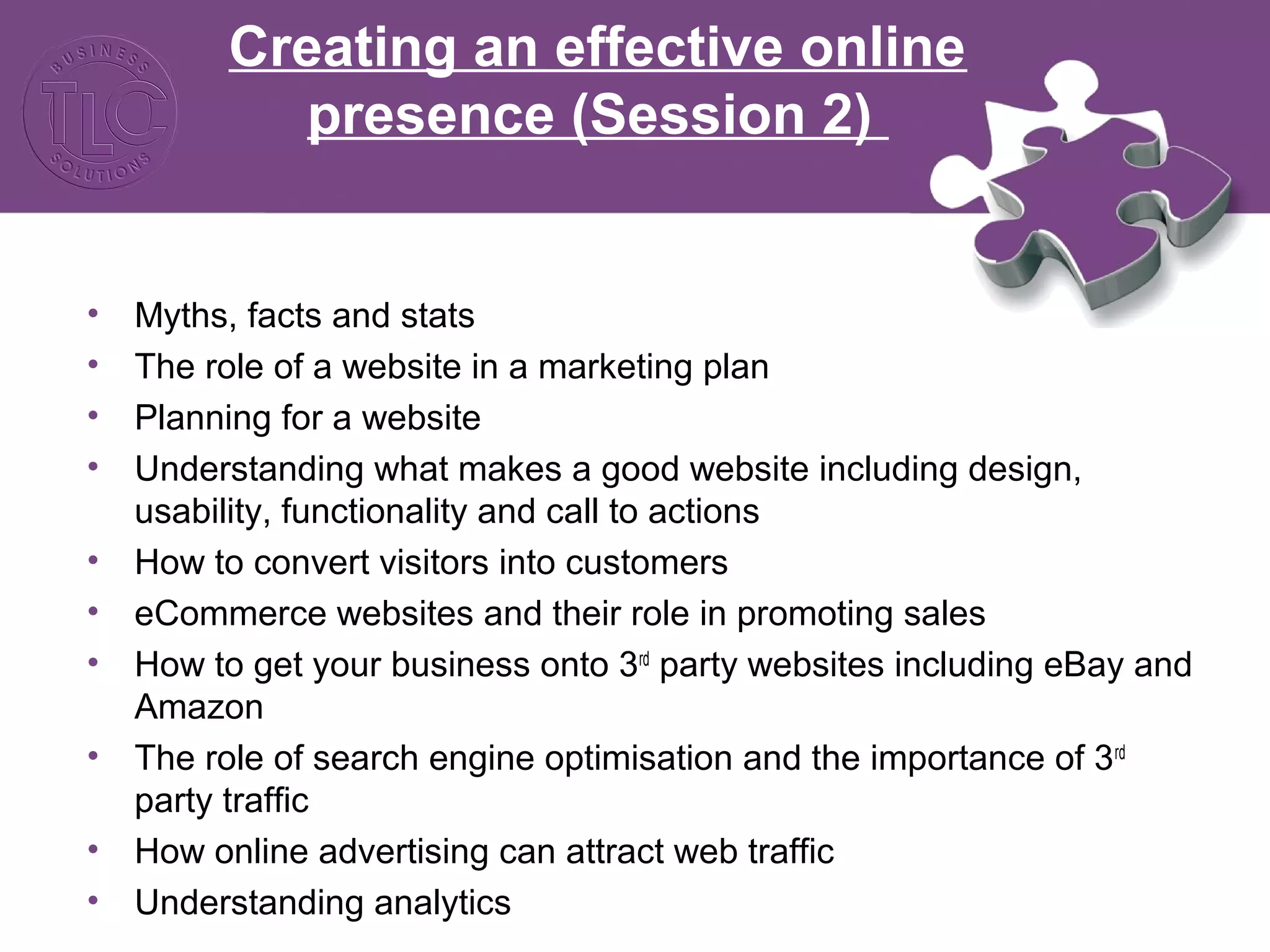 Creating an effective online
presence (Session 2)
• Myths, facts and stats
• The role of a website in a marketing plan
• Planning for a website
• Understanding what makes a good website including design,
usability, functionality and call to actions
• How to convert visitors into customers
• eCommerce websites and their role in promoting sales
• How to get your business onto 3rd
party websites including eBay and
Amazon
• The role of search engine optimisation and the importance of 3rd
party traffic
• How online advertising can attract web traffic
• Understanding analytics
 