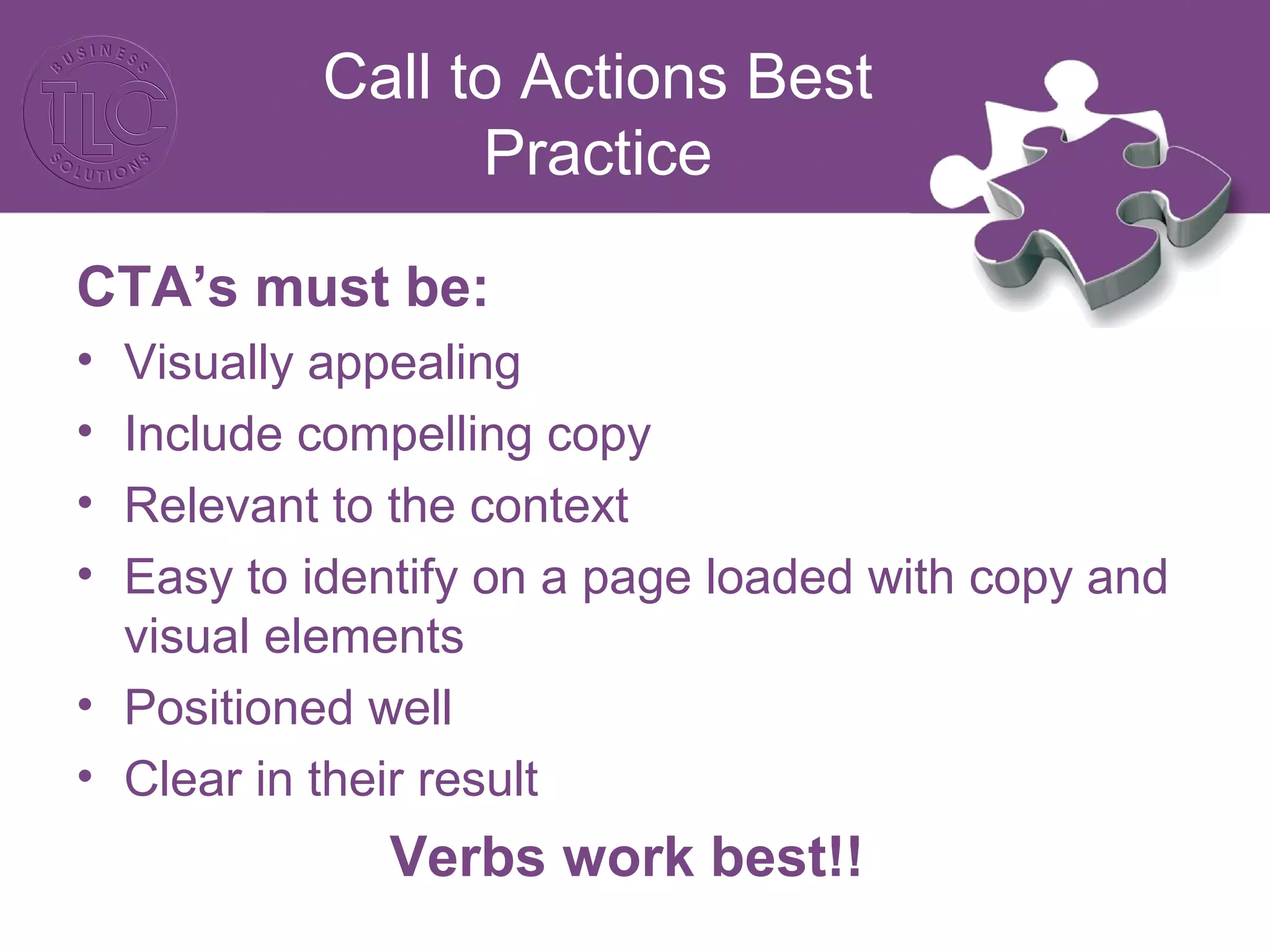 Call to Actions Best
Practice
CTA’s must be:
• Visually appealing
• Include compelling copy
• Relevant to the context
• Easy to identify on a page loaded with copy and
visual elements
• Positioned well
• Clear in their result
Verbs work best!!
 