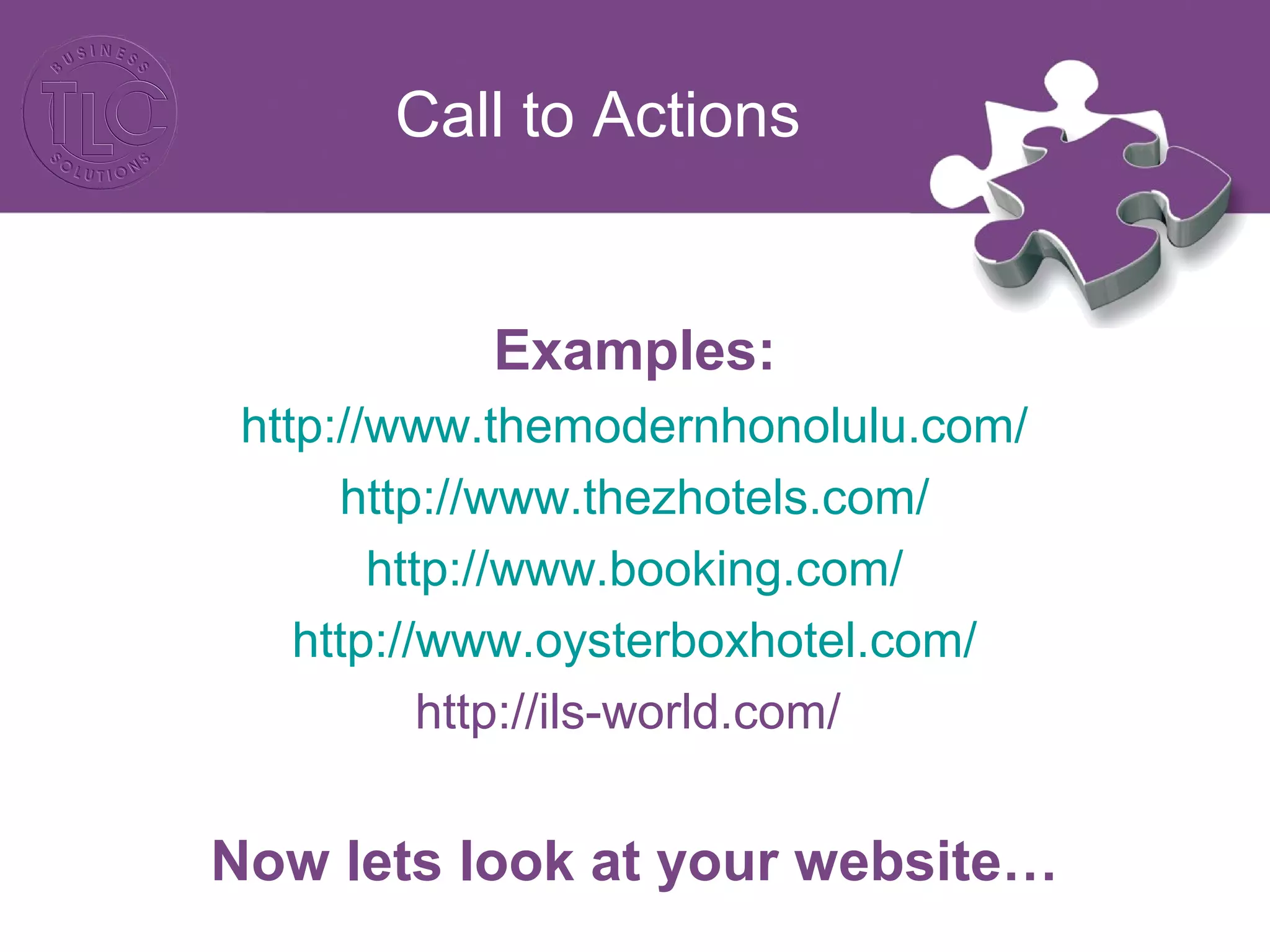 Call to Actions
Examples:
http://www.themodernhonolulu.com/
http://www.thezhotels.com/
http://www.booking.com/
http://www.oysterboxhotel.com/
http://ils-world.com/
Now lets look at your website…
 
