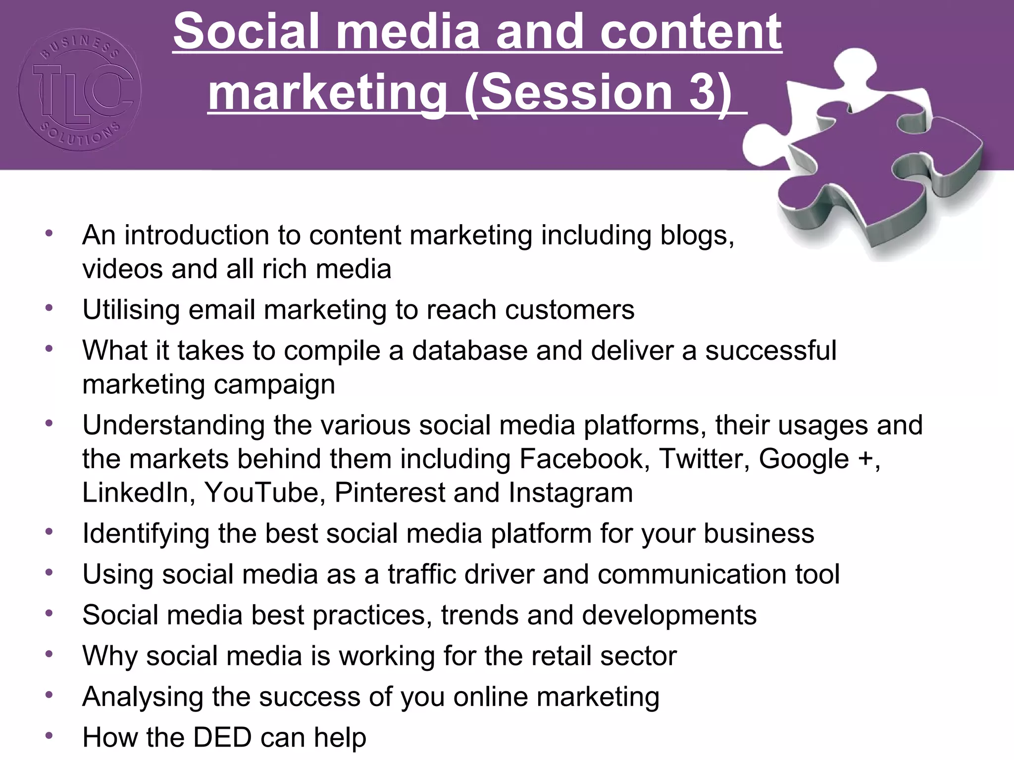 Social media and content
marketing (Session 3)
• An introduction to content marketing including blogs,
videos and all rich media
• Utilising email marketing to reach customers
• What it takes to compile a database and deliver a successful
marketing campaign
• Understanding the various social media platforms, their usages and
the markets behind them including Facebook, Twitter, Google +,
LinkedIn, YouTube, Pinterest and Instagram
• Identifying the best social media platform for your business
• Using social media as a traffic driver and communication tool
• Social media best practices, trends and developments
• Why social media is working for the retail sector
• Analysing the success of you online marketing
• How the DED can help
 