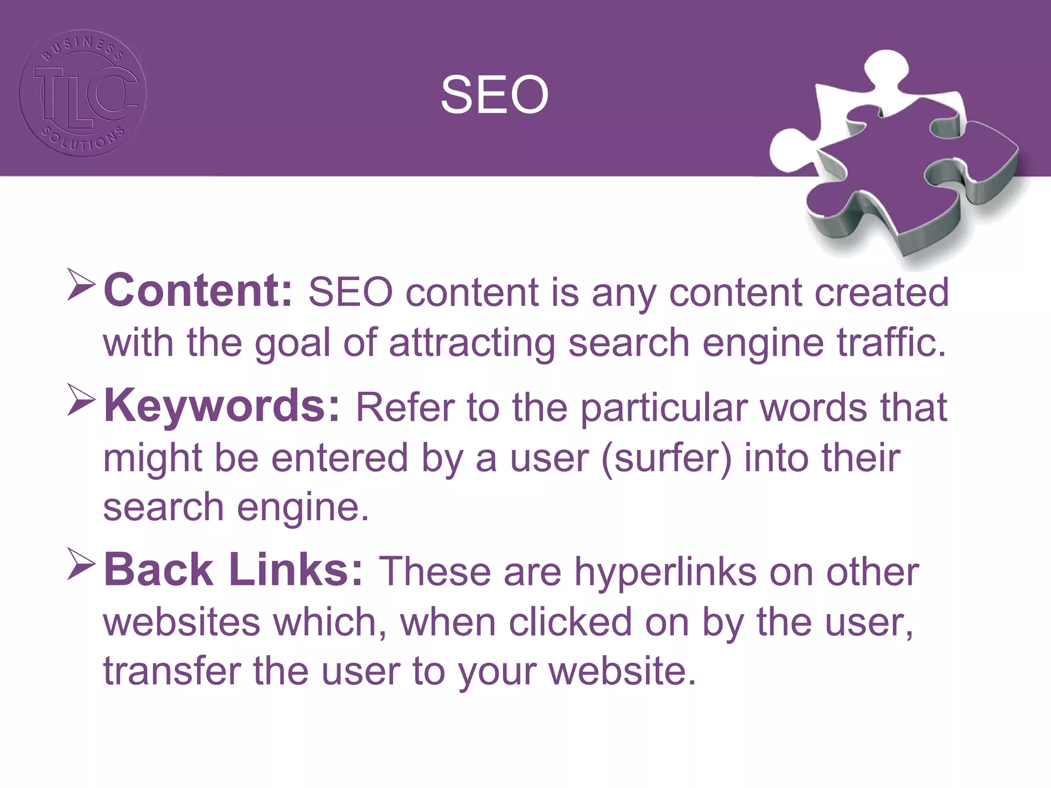 SEO
Content: SEO content is any content created
with the goal of attracting search engine traffic.
Keywords: Refer to the particular words that
might be entered by a user (surfer) into their
search engine.
Back Links: These are hyperlinks on other
websites which, when clicked on by the user,
transfer the user to your website.
 