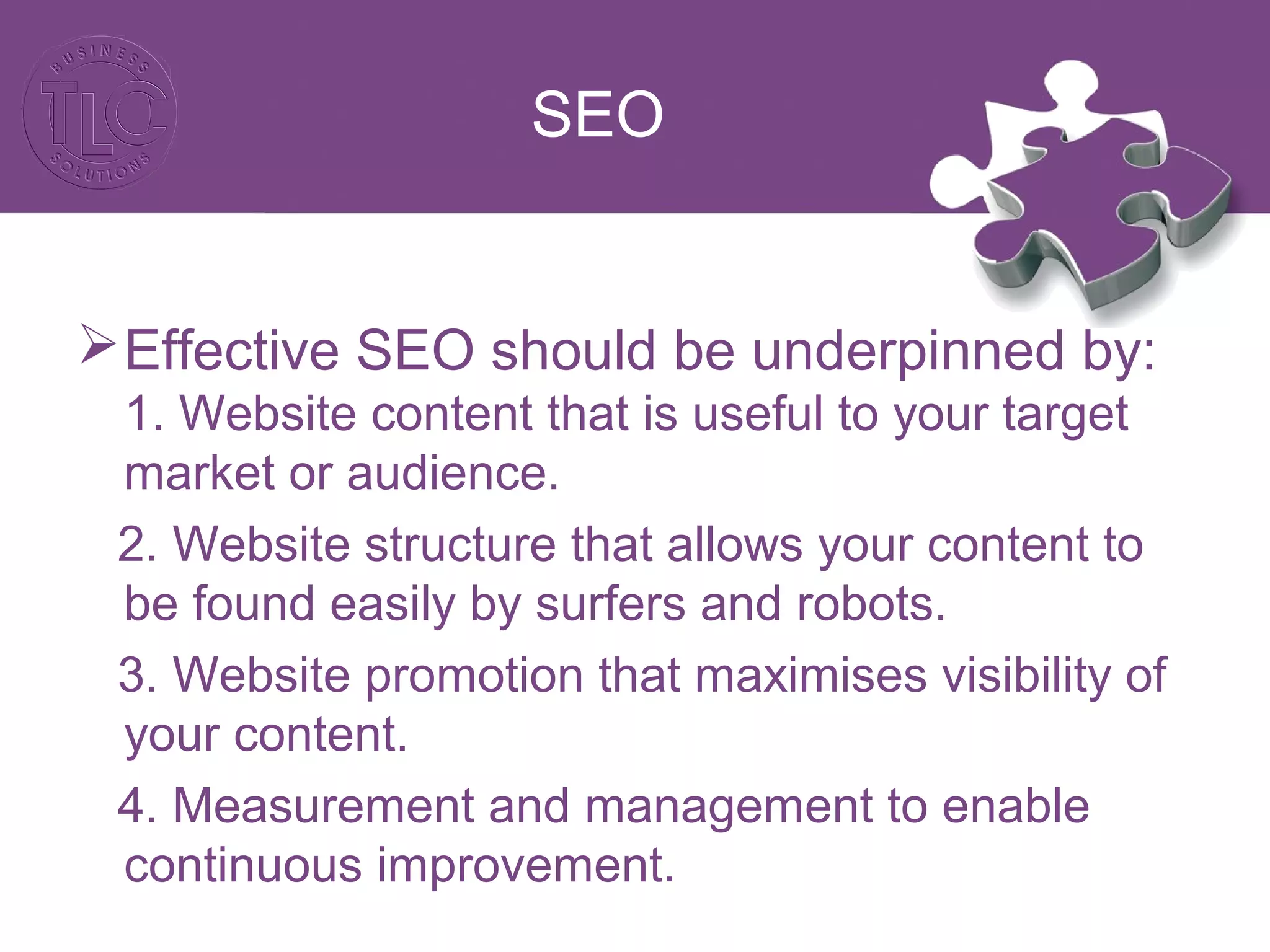 SEO
Effective SEO should be underpinned by:
1. Website content that is useful to your target
market or audience.
2. Website structure that allows your content to
be found easily by surfers and robots.
3. Website promotion that maximises visibility of
your content.
4. Measurement and management to enable
continuous improvement.
 