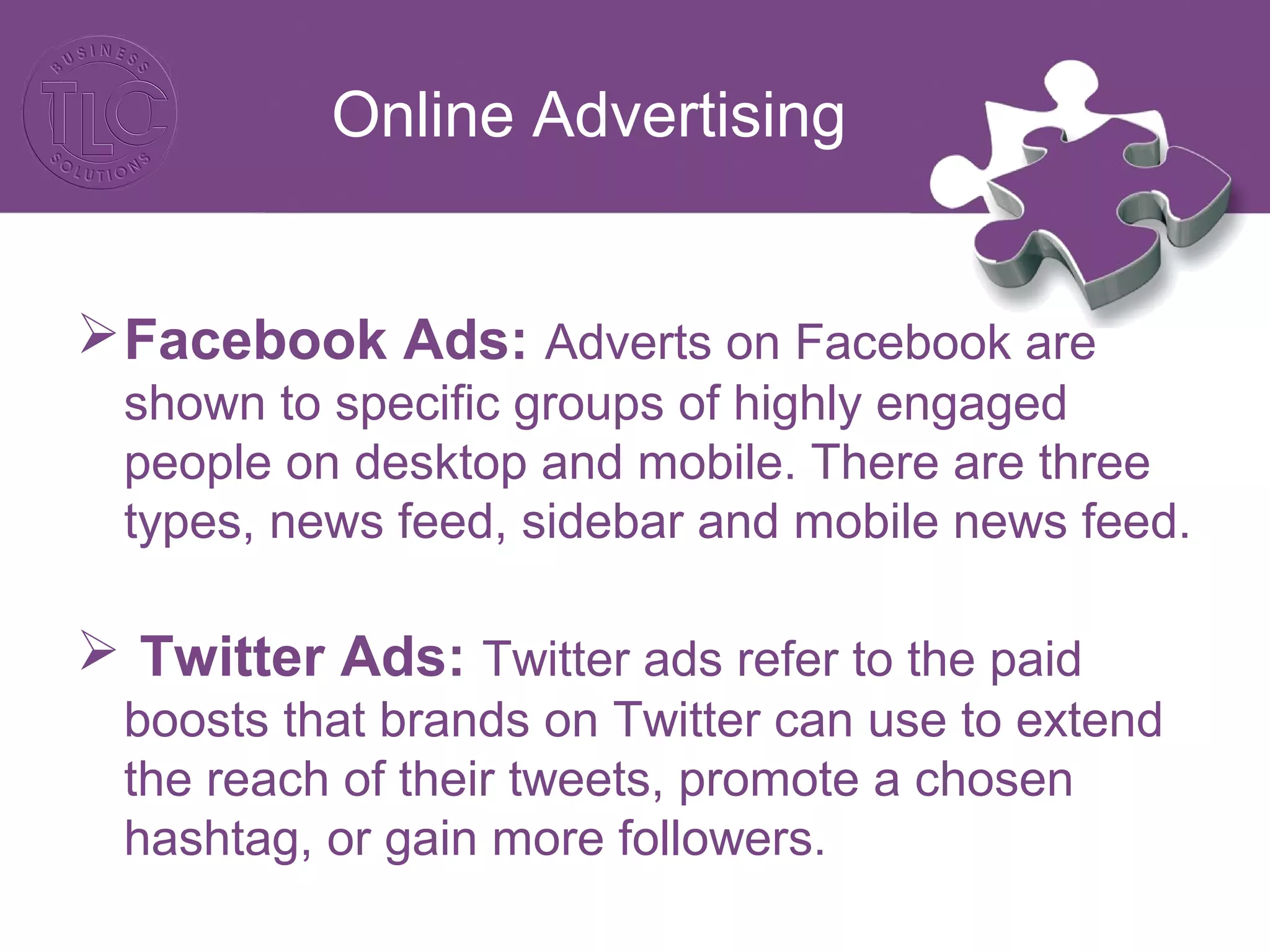 Online Advertising
Facebook Ads: Adverts on Facebook are
shown to specific groups of highly engaged
people on desktop and mobile. There are three
types, news feed, sidebar and mobile news feed.
 Twitter Ads: Twitter ads refer to the paid
boosts that brands on Twitter can use to extend
the reach of their tweets, promote a chosen
hashtag, or gain more followers.
 