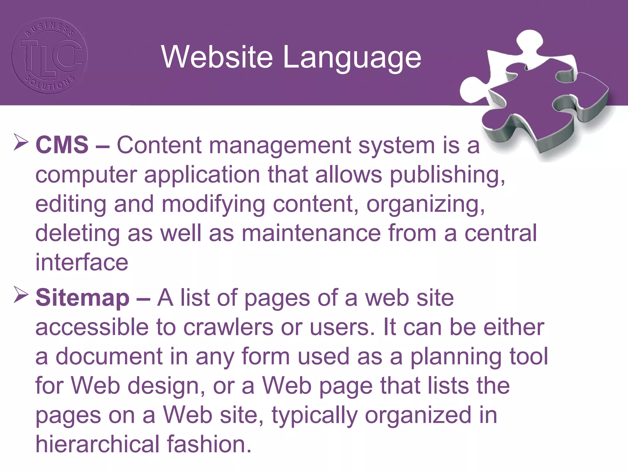Website Language
 CMS – Content management system is a
computer application that allows publishing,
editing and modifying content, organizing,
deleting as well as maintenance from a central
interface
 Sitemap – A list of pages of a web site
accessible to crawlers or users. It can be either
a document in any form used as a planning tool
for Web design, or a Web page that lists the
pages on a Web site, typically organized in
hierarchical fashion.
 