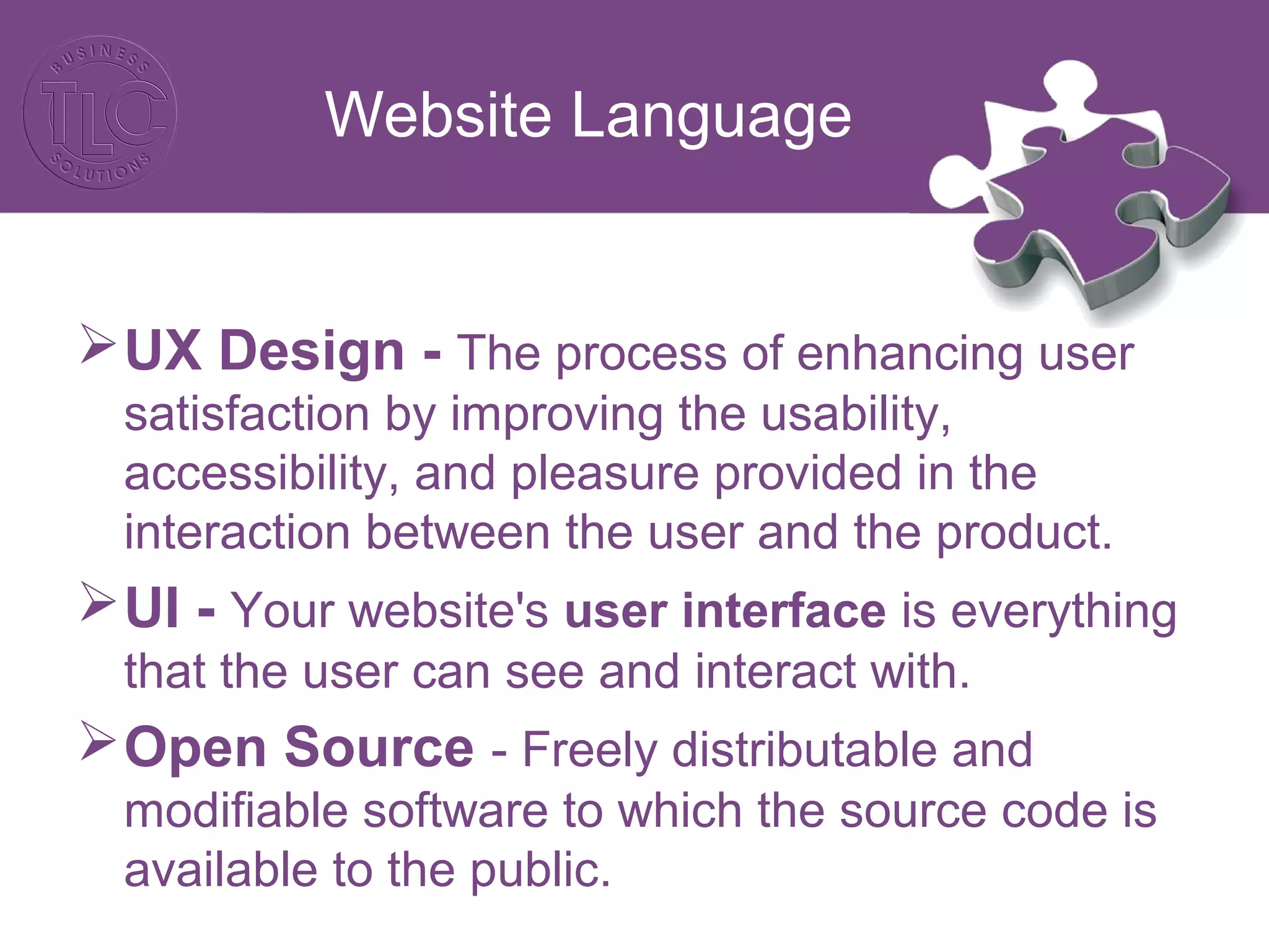 Website Language
UX Design - The process of enhancing user
satisfaction by improving the usability,
accessibility, and pleasure provided in the
interaction between the user and the product.
UI - Your website's user interface is everything
that the user can see and interact with.
Open Source - Freely distributable and
modifiable software to which the source code is
available to the public.
 