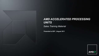 AMD ACCELERATED PROCESSING
UNITS
Sales Training Material

Presented to ESF | August 2011
 