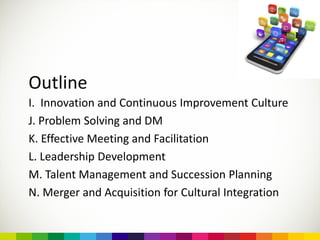 Outline
I. Innovation and Continuous Improvement Culture
J. Problem Solving and DM
K. Effective Meeting and Facilitation
L. Leadership Development
M. Talent Management and Succession Planning
N. Merger and Acquisition for Cultural Integration
 