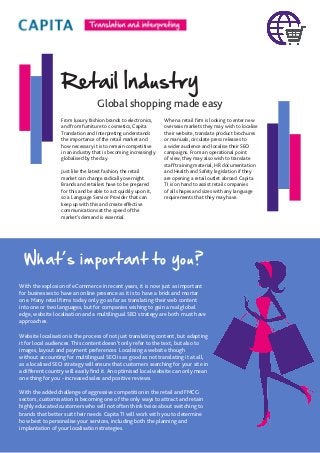 Retail Industry
Global shopping made easy
From luxury fashion brands to electronics,
and from furniture to cosmetics, Capita
Translation and Interpreting understands
the importance of the retail market and
how necessary it is to remain competitive
in an industry that is becoming increasingly
globalised by the day.
Just like the latest fashion, the retail
market can change radically overnight.
Brands and retailers have to be prepared
for this and be able to act quickly upon it,
so a Language Service Provider that can
keep up with this and create effective
communications at the speed of the
market’s demand is essential.
When a retail firm is looking to enter new
overseas markets they may wish to localise
their website, translate product brochures
or manuals, circulate press releases to
a wider audience and localise their SEO
campaigns. From an operational point
of view, they may also wish to translate
staff training material, HR documentation
and Health and Safety legislation if they
are opening a retail outlet abroad. Capita
TI is on hand to assist retail companies
of all shapes and sizes with any language
requirements that they may have.
With the explosion of eCommerce in recent years, it is now just as important
for businesses to have an online presence as it is to have a brick and mortar
one. Many retail firms today only go as far as translating their web content
into one or two languages, but for companies wishing to gain a real global
edge, website localisation and a multilingual SEO strategy are both must have
approaches.
Website localisation is the process of not just translating content, but adapting
it for local audiences. This content doesn’t only refer to the text, but also to
images, layout and payment preferences. Localising a website though
without accounting for multilingual SEO is as good as not translating it at all,
as a localised SEO strategy will ensure that customers searching for your site in
a different country will easily find it. An optimised local website can only mean
one thing for you - increased sales and positive reviews.
With the added challenge of aggressive competition in the retail and FMCG
sectors, customisation is becoming one of the only ways to attract and retain
highly educated customers who will not often think twice about switching to
brands that better suit their needs. Capita TI will work with you to determine
how best to personalise your services, including both the planning and
implantation of your localisation strategies.
What’s important to you?
 