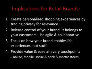 Implications for Retail Brands:
1. Create personalized shopping experiences by
   trading privacy for relevancy.
2. Release control of your brand. It belongs to
   your customers – be agile & collaborative.
3. Focus on how your brand enables life
   experiences, not stuff.
4. Provide value & ease at every touchpoint:
  – online, mobile, social & brick & mortar stores
 