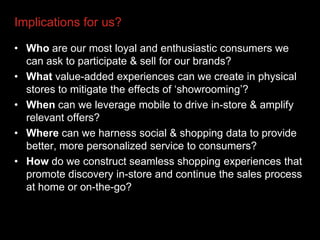 Implications for us?

• Who are our most loyal and enthusiastic consumers we
  can ask to participate & sell for our brands?
• What value-added experiences can we create in physical
  stores to mitigate the effects of „showrooming‟?
• When can we leverage mobile to drive in-store & amplify
  relevant offers?
• Where can we harness social & shopping data to provide
  better, more personalized service to consumers?
• How do we construct seamless shopping experiences that
  promote discovery in-store and continue the sales process
  at home or on-the-go?
 