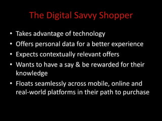 The Digital Savvy Shopper
• Takes advantage of technology
• Offers personal data for a better experience
• Expects contextually relevant offers
• Wants to have a say & be rewarded for their
  knowledge
• Floats seamlessly across mobile, online and
  real-world platforms in their path to purchase
 