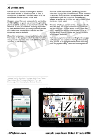 M-commerce
Forward-focused retailers are turning their attention                 Near-field communications (NFC) technology enables
from ‘share of wallet’ to ‘share of pocket’, as sales of              consumers to pay at the counter with their mobile instead of
smartphones increase and consumers switch on to the                   a credit card. The Starbucks Card Mobile service enables




       E
convenience of in-the-moment mobile retail.                           customers to check and top up their Starbucks card
                                                                      balance, as well as pay for drinks and snacks, by using their
Shoppers around the world are expected to spend about                 phone as a mobile wallet.




      L
$119bn (£73bn) on goods and services through mobile
phones by 2015, according to tech market researcher ABI               ‘The ideal NFC future scenario is that a shopper will walk




     P
Research. In Japan, m-commerce is already responsible                 down the street and shops will be able to communicate
for 50% of all transactions, according to service provider            with the consumer’s enabled device to entice them with
O2, thanks to the number of price tracking and price                  offers,’ says Richard Johnson, chief strategy officer of




    M
comparison services available.                                        Monitise, which provides banking and payment systems
                                                                      to businesses worldwide.
Meanwhile, handsets are increasingly behaving like wallets




   A
that enable on-the-spot payments. In the US, the mobile               From mobile payments to mobile vending, hardware apps
money market is expected to be worth $8.6bn by 2014,                  such as Square and Mophie are making mobile vending




  S
according to ABI Research.                                            more efficient, by plugging into smartphones and turning
                                                                      them into payment-taking, credit card-scanning devices.




This page, from left : John Lewis iPhone app; Net-A-Porter iPad app
Opposite page : Zara iPhone app; eBay fashion iPhone app
Previous page : Pave bike shop by Joan Sandoval, Barcelona




LSNglobal.com                                                     sample page from Retail Trends 2012
 