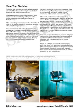 Show Your Working
Consumers have long been fascinated by the provenance                   The factory also enables the shop to act as a social space
of their food. Now they are demanding to know the back                  for the community. ‘We are trying to pioneer an experience
story of the other products in their lives, too.                        for the customers,’ says Gage. ‘That way they will




        E
                                                                        remember us and come back. And most of them do.’
Retailers are responding to this growing desire by using
interactive or educational displays to bring the factory       Other brands use the internet to demonstrate their




       L
process to the shop floor, creating a new sense of             manufacturing. Notebook company Moleskine has launched
theatre for shoppers.                                          a series of online videos that document the making of




      P
                                                               special-edition notebooks. People can see the process
When Andrew Gage traded in his car to buy the first bag of involved in printing artists’ illustrations. ‘In these videos we
coffee for his fledgling business, he expected to be selling   tell the story of the product,’ says Giovanni Pesce, head




     M
coffee, not educating people about it.                         of PR and events at Moleskine. ‘The idea is that Moleskine
                                                               products are story-telling objects, so the relationship is that
Now Gage’s company, Velo Coffee Roasters, based in             they should have a story too. The work of the craftsmen and




    A
Chattanooga, Tennessee, brings the roasting process to         craftswomen in the videos is worth documenting. They are
the shop floor. ‘Education is a big drive for the company,’ he creating a piece of art.’




   S
says. ‘Having customers come in and learn about the coffee
helps them to engage with the product and increases their Consumers are also interested in the processes that go into
loyalty. They like certain coffees the more they understand    making clothes. British brand Albam has published a book
about the processes that go into making them. And they         of portraits called Factories that provides a snapshot of
trust the methods we use because they are familiar.’           the people, tools and places that bring the brand’s
                                                               garments to life.

                                                                        ‘People are looking for an increased understanding of
                                                                        where food comes from,’ says Albam founder James Shaw.
                                                                        ‘I think clothes are going that way too. People are important.
                                                                        Ours is a people business, for people, made by people.
                                                                        We’re proud of the relationships we have with the factories
                                                                        we use and we want to display that.’


This page, from left : Bench-Made Boots by Horween Leather Co, Chicago; Albam Factories by No Days Off
Opposite page, from top : From the Heartland by Tim Adler for Red Wing Shoes; Factories by John Spink for Albam




LSNglobal.com                                                    sample page from Retail Trends 2012
 