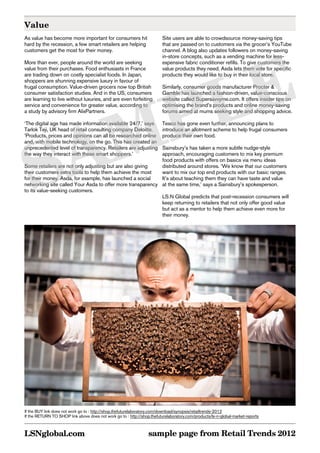 Value
As value has become more important for consumers hit                      Site users are able to crowdsource money-saving tips
hard by the recession, a few smart retailers are helping                  that are passed on to customers via the grocer’s YouTube
customers get the most for their money.                                   channel. A blog also updates followers on money-saving




       E
                                                                          in-store concepts, such as a vending machine for less-
More than ever, people around the world are seeking                       expensive fabric conditioner refills. To give customers the
value from their purchases. Food enthusiasts in France                    value products they need, Asda lets them vote for specific




      L
are trading down on costly specialist foods. In Japan,                    products they would like to buy in their local store.
shoppers are shunning expensive luxury in favour of




     P
frugal consumption. Value-driven grocers now top British                  Similarly, consumer goods manufacturer Procter &
consumer satisfaction studies. And in the US, consumers                   Gamble has launched a fashion-driven, value-conscious
are learning to live without luxuries, and are even forfeiting            website called Supersavvyme.com. It offers insider tips on




    M
service and convenience for greater value, according to                   optimising the brand’s products and online money-saving
a study by advisory firm AlixPartners.                                    forums aimed at mums seeking style and shopping advice.




   A
‘The digital age has made information available 24/7,’ says               Tesco has gone even further, announcing plans to
Tarlok Teji, UK head of retail consulting company Deloitte.               introduce an allotment scheme to help frugal consumers




  S
‘Products, prices and opinions can all be researched online               produce their own food.
and, with mobile technology, on the go. This has created an
unprecedented level of transparency. Retailers are adjustingSainsbury’s has taken a more subtle nudge-style
the way they interact with these smart shoppers.’           approach, encouraging customers to mix key premium
                                                            food products with offers on basics via menu ideas
Some retailers are not only adjusting but are also giving   distributed around stores. ‘We know that our customers
their customers extra tools to help them achieve the most   want to mix our top end products with our basic ranges.
for their money. Asda, for example, has launched a social   It’s about teaching them they can have taste and value
networking site called Your Asda to offer more transparency at the same time,’ says a Sainsbury’s spokesperson.
to its value-seeking customers.
                                                            LS:N Global predicts that post-recession consumers will
                                                            keep returning to retailers that not only offer good value
                                                            but act as a mentor to help them achieve even more for
                                                            their money.




                                                                                                                                     BuY
                                                                                                                                 return
                                                                                                                                 to shop
If the BUY link does not work go to : http://shop.thefuturelaboratory.com/download/synopsis/retailtrends-2012
If the RETURN TO SHOP link above does not work go to : http://shop.thefuturelaboratory.com/products/ls-n-global-market-reports



LSNglobal.com                                                     sample page from Retail Trends 2012
 