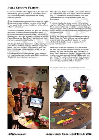 Puma Creative Factory
It’s second nature for today’s digital natives, the teens and   Above the table, iPads – housed in rustic wooden frames –
20somethings growing up online, to want to hack, mod            are loaded with custom shoe design software. Customers
and customise a product. Smart retailers are allowing           play, touch and feel the deconstructed shoe parts. This




       E
them to do just that.                                           gives them a hands-on way of imagining their final
                                                                shoe design.
Online stores enable consumers to personalise their goods.




      L
Now you can virtually build your own shoe on the NikeiD        ‘It helps to visualise the design process in an analogue
iPhone app, or create your own headphone colour scheme way,’ says Eckel. ‘The whole thing screams: ‘Make a shoe!’’




     P
in Kotori’s online store.                                      Once customers have played with the components, they
                                                               take their creative ideas to the iPad. The software lets them
Sportswear brand Puma, however, has gone one innovative choose different colours and textures to help them create a




    M
step further by allowing an intimate, loyalty-building         personalised shoe.
exploration of texture and material. Its new Creative Factory
store concept – launched globally in cities such as Mumbai, The iPad is an ideal device for this process, according to




   A
Prague, Moscow and Cape Town – is a digital retail idea        Eckel. ‘Firstly, the iPad is small and lets you have a lot of
that has an added element of tactility.                        scope to work with,’ says Eckel. ‘It’s also very tactile,




  S
                                                               which lends itself to the hands-on process. And it’s
‘We thought: ‘Let’s do a shoemaker’s studio’,’ says Ryan       a very intuitive device.’
Eckel, head of marketing for Puma in Eastern Europe, the
Middle East, Africa and India. ‘We wanted to make it as        Once the customer has completed his or her shoe on
close to the sneaker design experience as you can get.’        the iPad, they can send the digital design to a customer
                                                               assistant and make the purchase. Next, Puma wants to
In The Creative Factory, customers are invited to explore      add a Web 2.0 element to the idea. ‘We’re appealing to a
their creativity at a round wooden table. Slots hold different creative core of consumers in their early 20s to early 30s,’
shoe parts in assorted colours and textures.                   says Eckel. ‘We want them to share their shoe designs on
                                                               their social networks. Eventually, people could have their
                                                               own online boutiques that sell their designs.’


                                                                This page and opposite page : The Creative Factory by Puma




LSNglobal.com                                             sample page from Retail Trends 2012
 