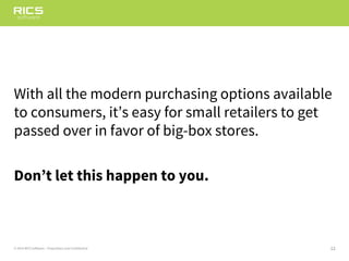 12© 2014 RICS Software – Proprietary and Confidential
With all the modern purchasing options available
to consumers, it’s easy for small retailers to get
passed over in favor of big-box stores.
Don’t let this happen to you.
 