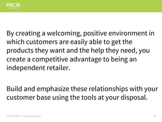13© 2014 RICS Software – Proprietary and Confidential
By creating a welcoming, positive environment in
which customers are easily able to get the
products they want and the help they need, you
create a competitive advantage to being an
independent retailer.
Build and emphasize these relationships with your
customer base using the tools at your disposal.
 