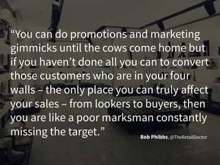 “You can do promotions and marketing
gimmicks until the cows come home but
if you haven’t done all you can to convert
those customers who are in your four
walls – the only place you can truly affect
your sales – from lookers to buyers, then
you are like a poor marksman constantly
missing the target.” Bob Phibbs, @TheRetailDoctor
 