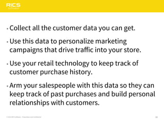 16© 2014 RICS Software – Proprietary and Confidential
• Collect all the customer data you can get.
• Use this data to personalize marketing
campaigns that drive traffic into your store.
• Use your retail technology to keep track of
customer purchase history.
• Arm your salespeople with this data so they can
keep track of past purchases and build personal
relationships with customers.
 