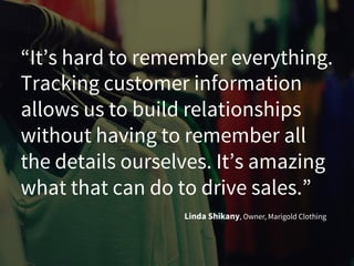“It’s hard to remember everything.
Tracking customer information
allows us to build relationships
without having to remember all
the details ourselves. It’s amazing
what that can do to drive sales.”
Linda Shikany, Owner, Marigold Clothing
 