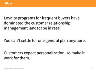 19© 2014 RICS Software – Proprietary and Confidential
Loyalty programs for frequent buyers have
dominated the customer relationship
management landscape in retail.
You can’t settle for one general plan anymore.
Customers expect personalization, so make it
work for them.
 