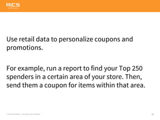 20© 2014 RICS Software – Proprietary and Confidential
Use retail data to personalize coupons and
promotions.
For example, run a report to find your Top 250
spenders in a certain area of your store. Then,
send them a coupon for items within that area.
 