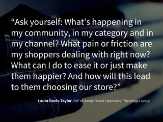 “Ask yourself: What’s happening in
my community, in my category and in
my channel? What pain or friction are
my shoppers dealing with right now?
What can I do to ease it or just make
them happier? And how will this lead
to them choosing our store?”
Laura Davis-Taylor, SVP of Omnichannel Experience, The Integer Group
 