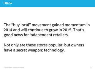 4© 2014 RICS Software – Proprietary and Confidential
The “buy local” movement gained momentum in
2014 and will continue to grow in 2015. That’s
good news for independent retailers.
Not only are these stores popular, but owners
have a secret weapon: technology.
 