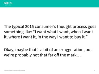8© 2014 RICS Software – Proprietary and Confidential
The typical 2015 consumer’s thought process goes
something like: “I want what I want, when I want
it, where I want it, in the way I want to buy it.”
Okay, maybe that’s a bit of an exaggeration, but
we’re probably not that far off the mark…
 