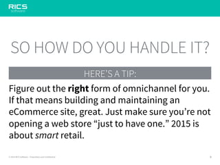 9© 2014 RICS Software – Proprietary and Confidential
HERE’S A TIP:
SO HOW DO YOU HANDLE IT?
Figure out the right form of omnichannel for you.
If that means building and maintaining an
eCommerce site, great. Just make sure you’re not
opening a web store “just to have one.” 2015 is
about smart retail.
 