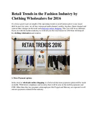 Retail Trends in the Fashion Industry by
Clothing Wholesalers for2016
It’s always good to get an insight of the upcoming trends in your business prior to any major
drift. In past few years, we all have witnessed multi-channel, mobile, big data, Omni-channel and
various other changes in the retail and wholesale online shopping. This year will be no different.
If you are with the fashion industry, we will tell you the retail trends for 2016 that will help all
the clothing wholesalers and retailers.
1. More Payment options
In the retail or wholesale online shopping, it is believed that more payment optionswill be made
available. With better compliance and security, there will be arise in the mobile payments and
COD. Other than this, key payment solutionplayers like Paypal and Mercury are expected to roll
out new payment solutionfor the industry.
 