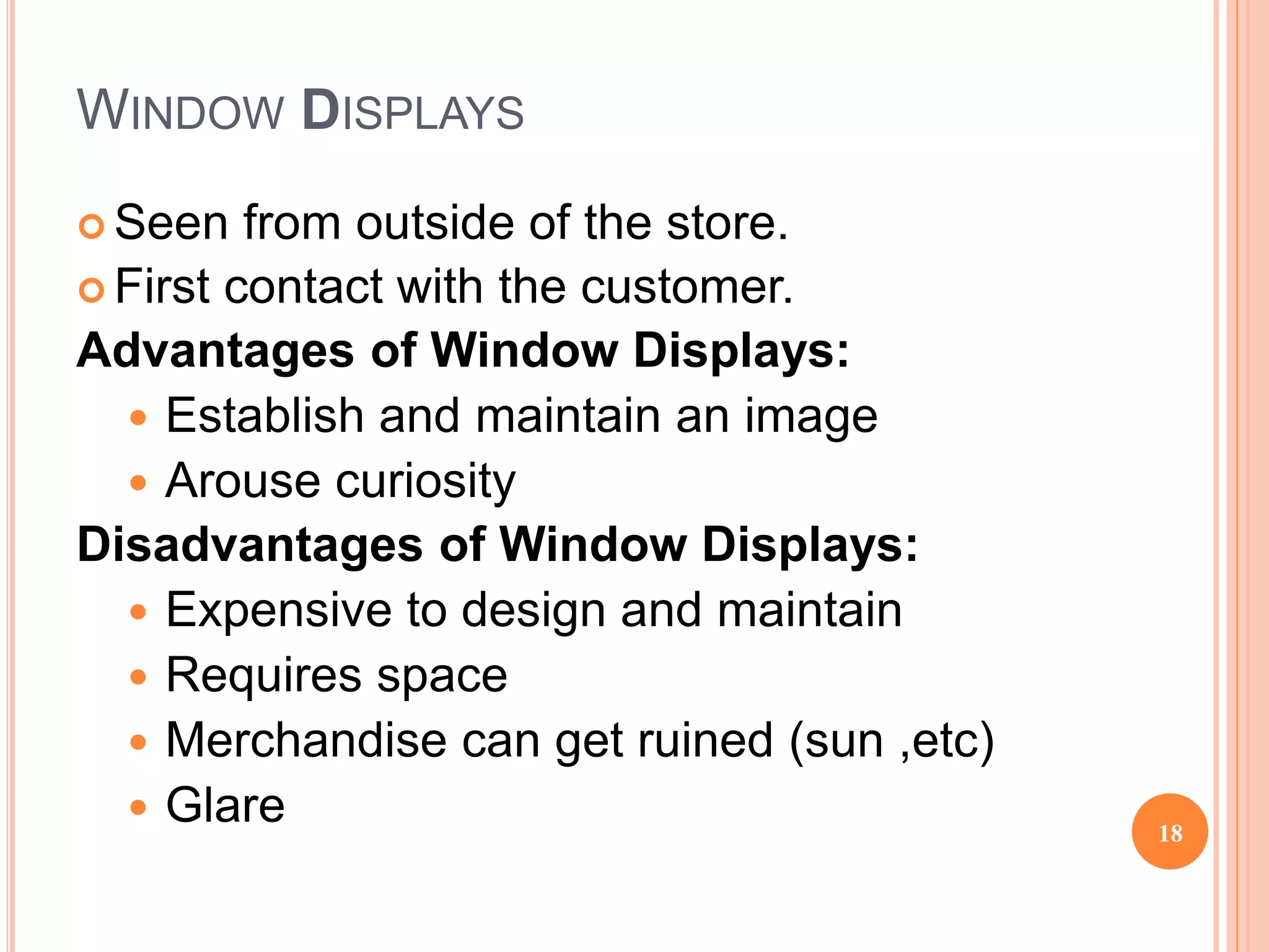 WINDOW DISPLAYS
 Seen from outside of the store.
 First contact with the customer.
Advantages of Window Displays:
 Establish and maintain an image
 Arouse curiosity
Disadvantages of Window Displays:
 Expensive to design and maintain
 Requires space
 Merchandise can get ruined (sun ,etc)
 Glare 18
 