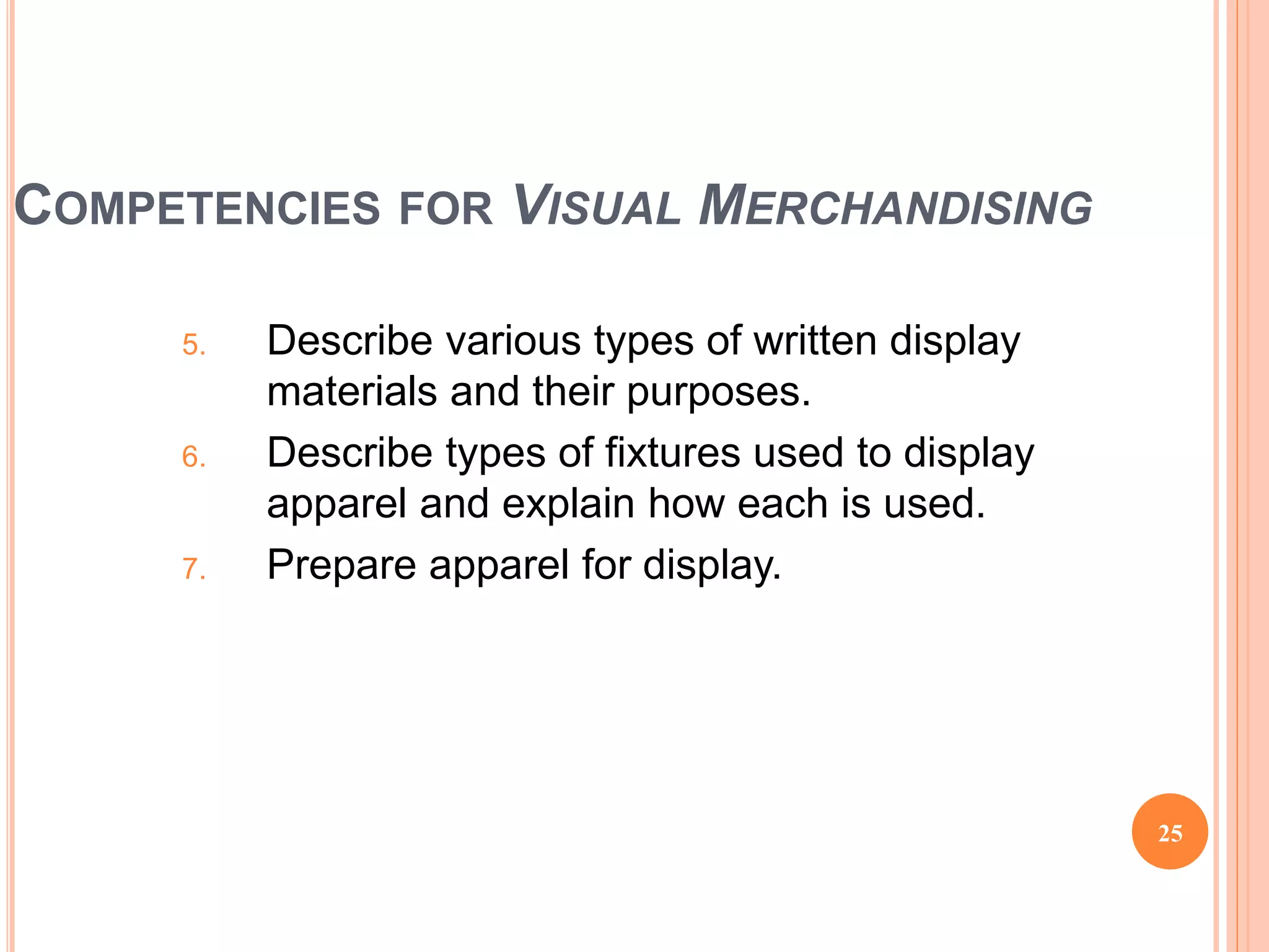 COMPETENCIES FOR VISUAL MERCHANDISING
5. Describe various types of written display
materials and their purposes.
6. Describe types of fixtures used to display
apparel and explain how each is used.
7. Prepare apparel for display.
25
(continued)
 
