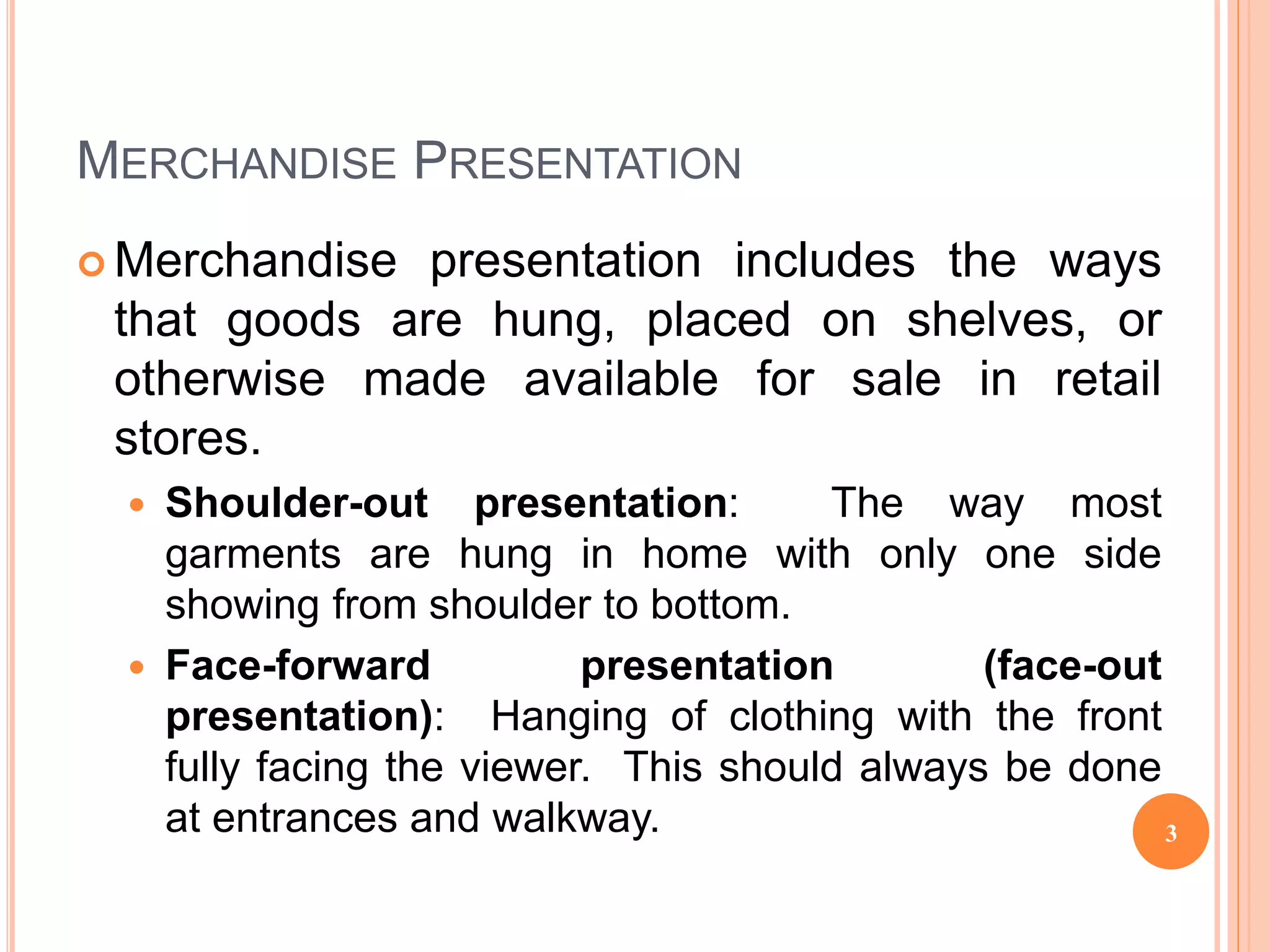 MERCHANDISE PRESENTATION
 Merchandise presentation includes the ways
that goods are hung, placed on shelves, or
otherwise made available for sale in retail
stores.
 Shoulder-out presentation: The way most
garments are hung in home with only one side
showing from shoulder to bottom.
 Face-forward presentation (face-out
presentation): Hanging of clothing with the front
fully facing the viewer. This should always be done
at entrances and walkway. 3
 