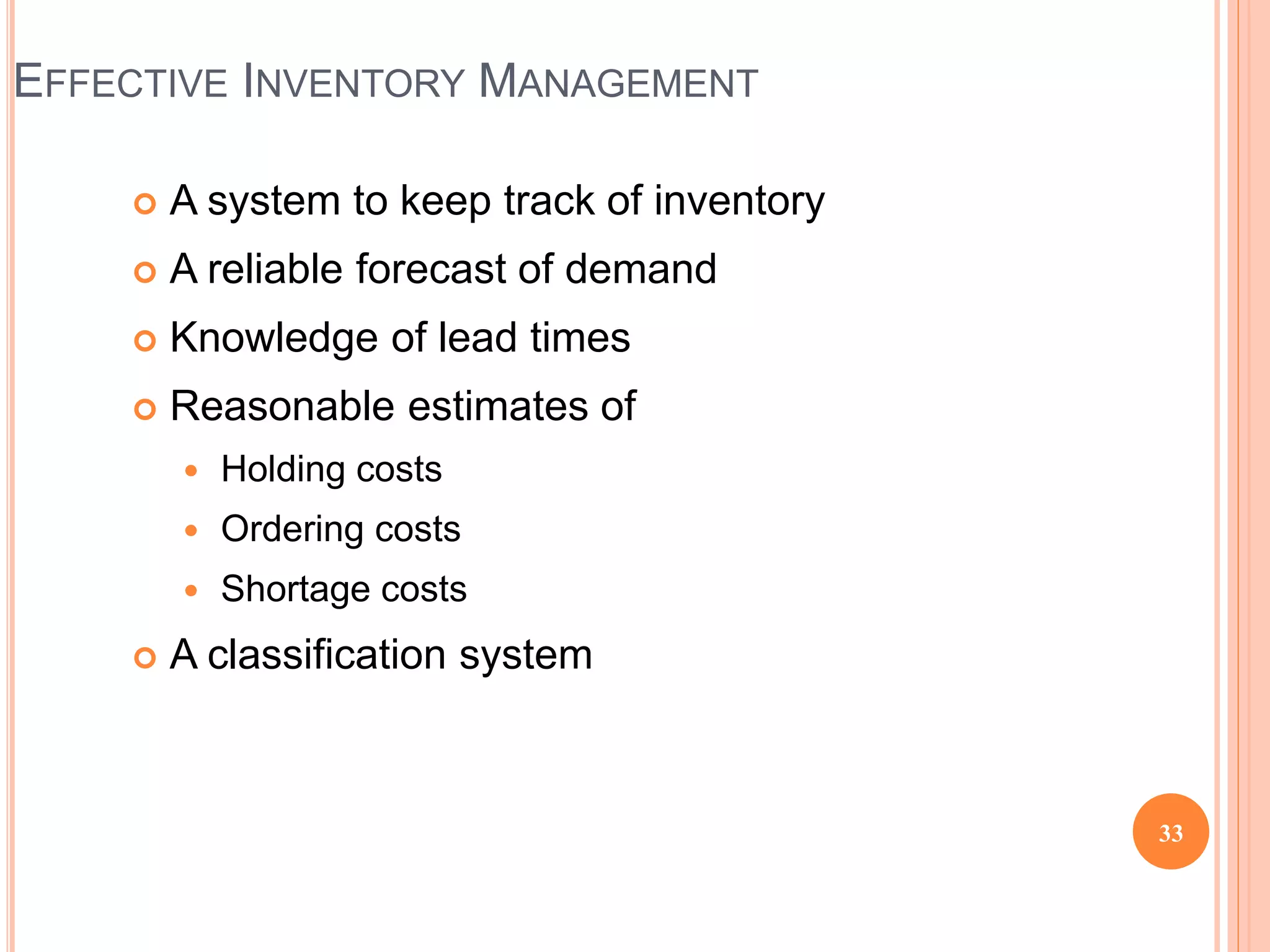  A system to keep track of inventory
 A reliable forecast of demand
 Knowledge of lead times
 Reasonable estimates of
 Holding costs
 Ordering costs
 Shortage costs
 A classification system
EFFECTIVE INVENTORY MANAGEMENT
33
 