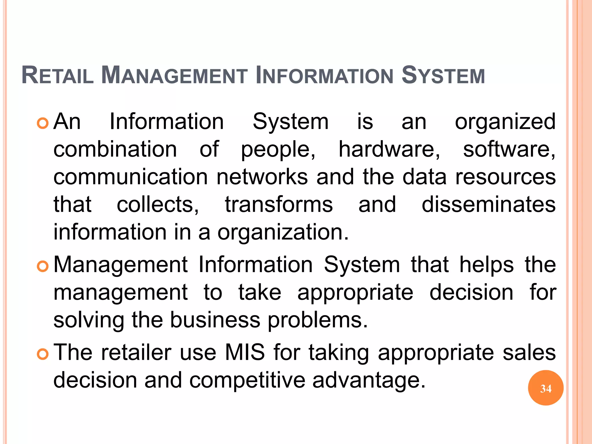 RETAIL MANAGEMENT INFORMATION SYSTEM
 An Information System is an organized
combination of people, hardware, software,
communication networks and the data resources
that collects, transforms and disseminates
information in a organization.
 Management Information System that helps the
management to take appropriate decision for
solving the business problems.
 The retailer use MIS for taking appropriate sales
decision and competitive advantage. 34
 