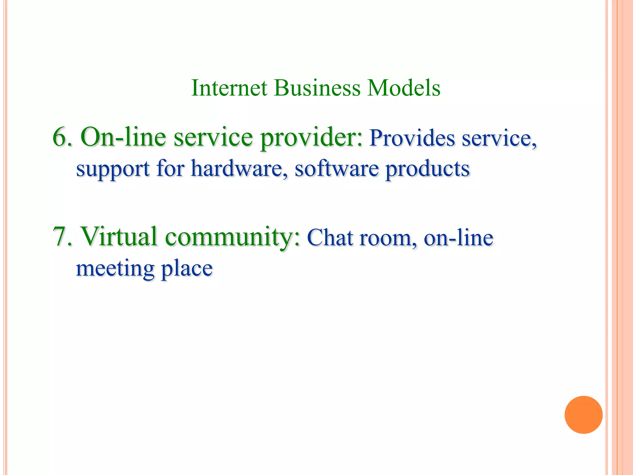 6. On-line service provider: Provides service,
support for hardware, software products
7. Virtual community: Chat room, on-line
meeting place
Internet Business Models
 