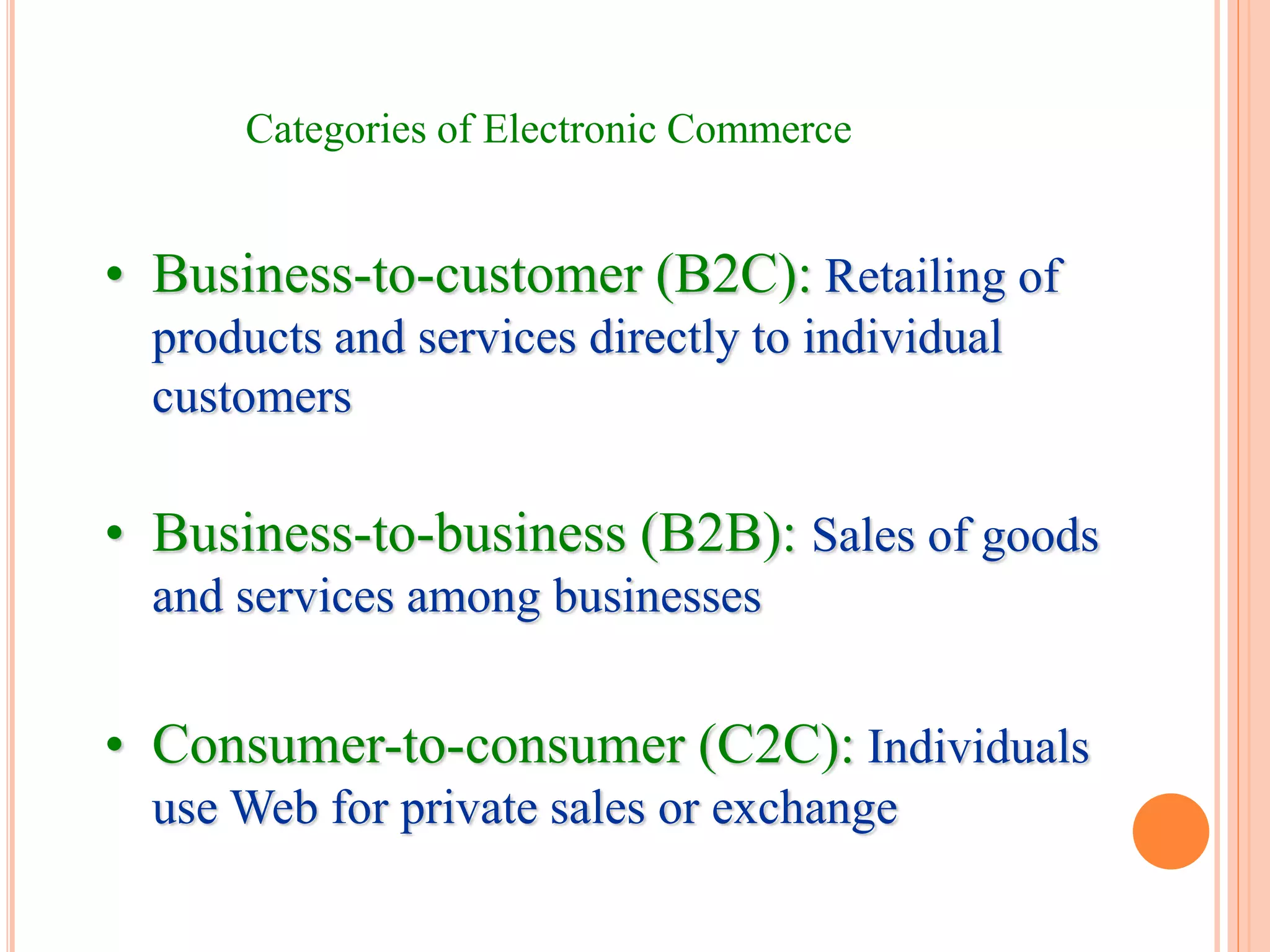 Categories of Electronic Commerce
• Business-to-customer (B2C): Retailing of
products and services directly to individual
customers
• Business-to-business (B2B): Sales of goods
and services among businesses
• Consumer-to-consumer (C2C): Individuals
use Web for private sales or exchange
 