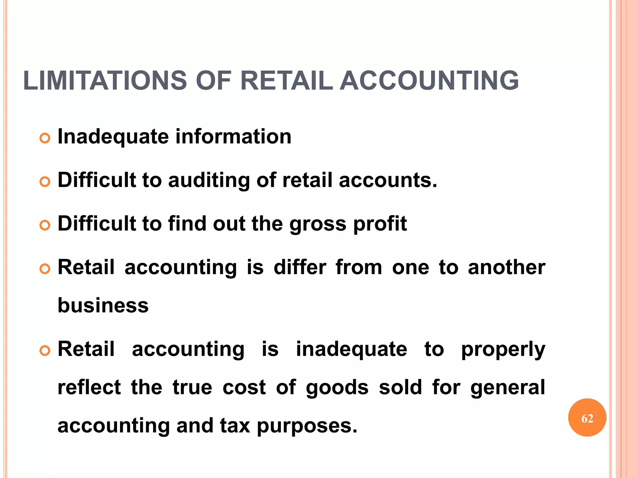 LIMITATIONS OF RETAIL ACCOUNTING
 Inadequate information
 Difficult to auditing of retail accounts.
 Difficult to find out the gross profit
 Retail accounting is differ from one to another
business
 Retail accounting is inadequate to properly
reflect the true cost of goods sold for general
accounting and tax purposes. 62
 