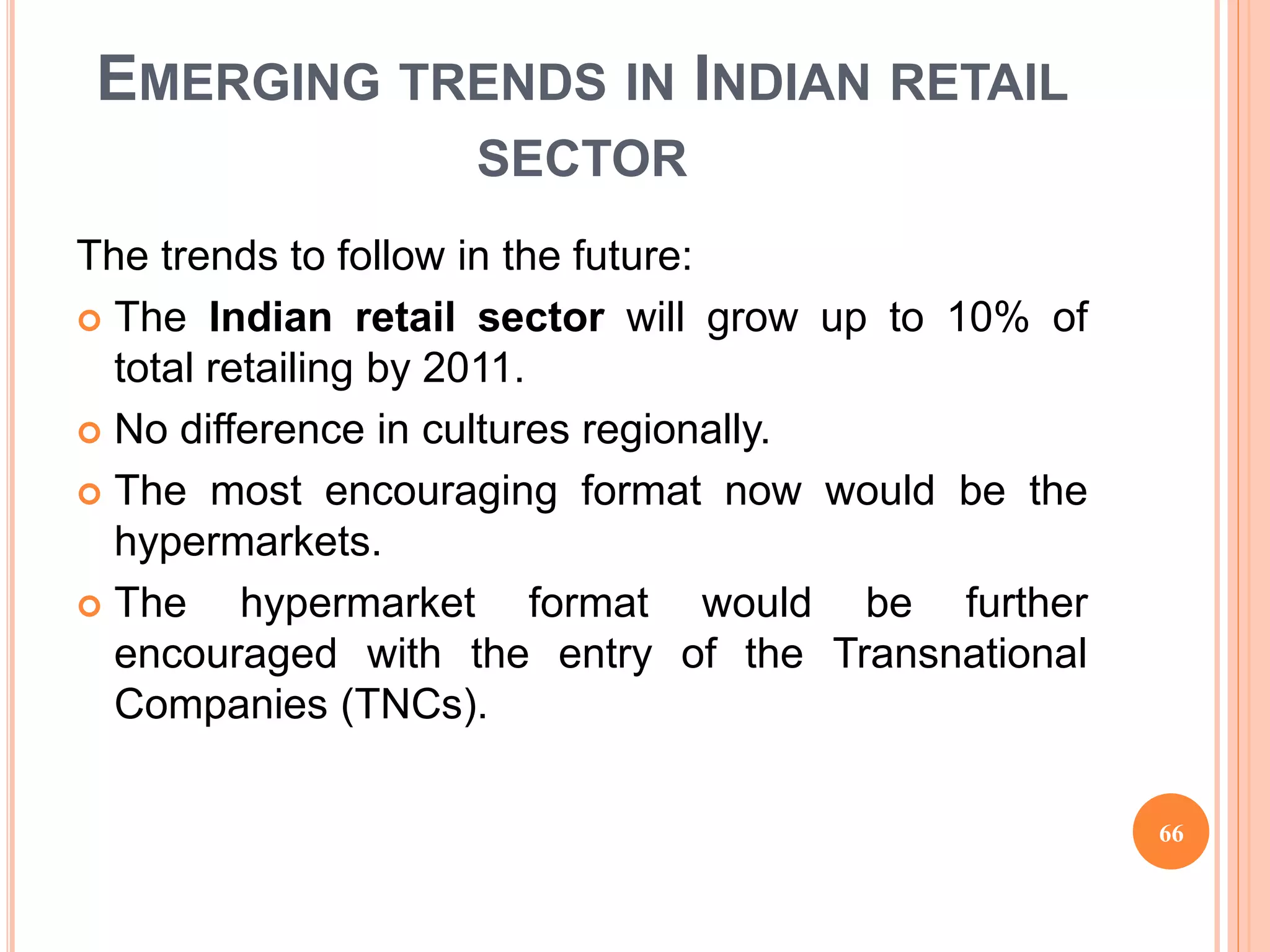 EMERGING TRENDS IN INDIAN RETAIL
SECTOR
The trends to follow in the future:
 The Indian retail sector will grow up to 10% of
total retailing by 2011.
 No difference in cultures regionally.
 The most encouraging format now would be the
hypermarkets.
 The hypermarket format would be further
encouraged with the entry of the Transnational
Companies (TNCs).
66
 