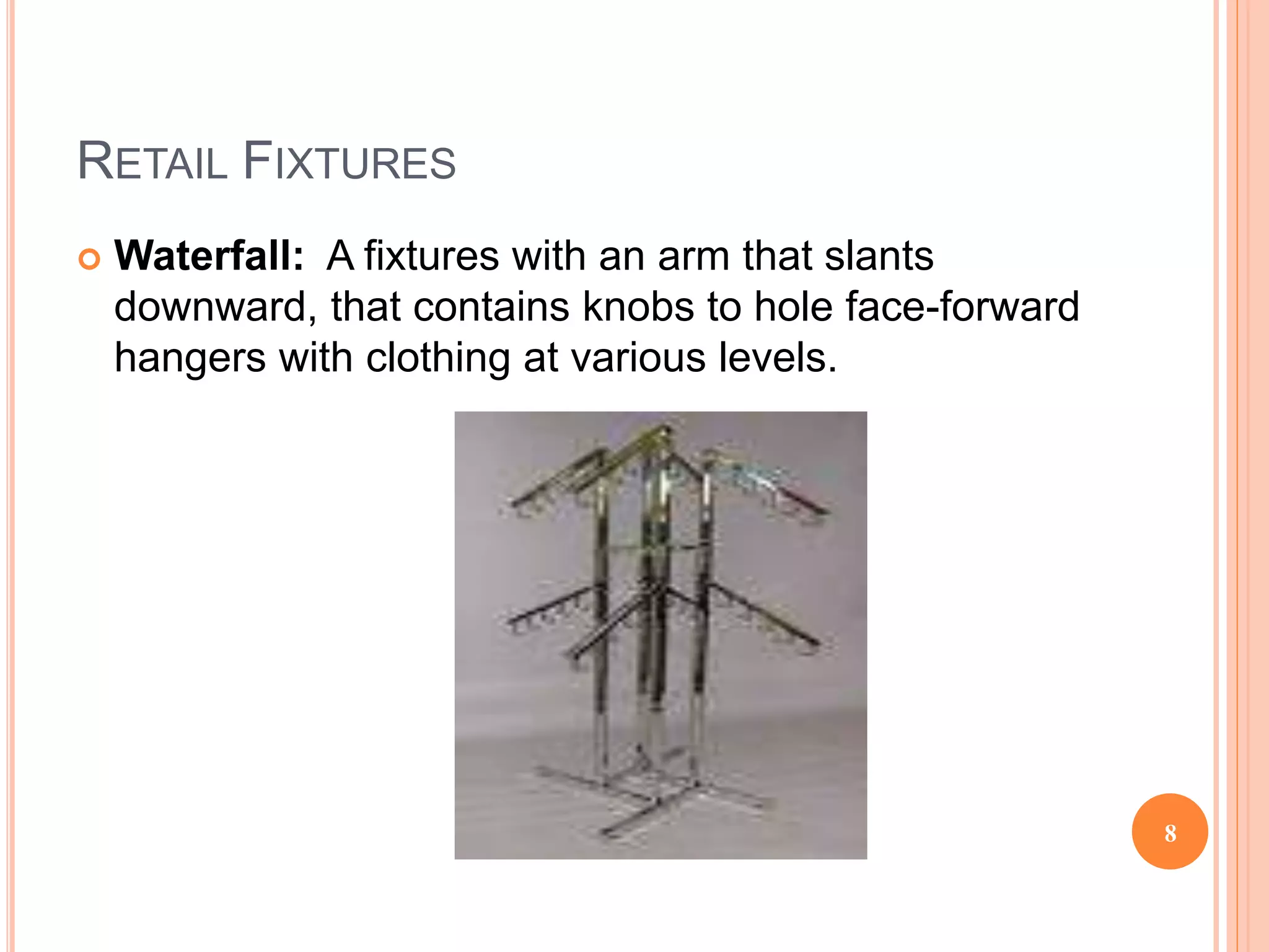 RETAIL FIXTURES
 Waterfall: A fixtures with an arm that slants
downward, that contains knobs to hole face-forward
hangers with clothing at various levels.
8
 
