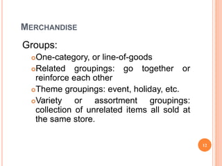 MERCHANDISE
Groups:
One-category, or line-of-goods
Related groupings: go together or
reinforce each other
Theme groupings: event, holiday, etc.
Variety or assortment groupings:
collection of unrelated items all sold at
the same store.
12
 