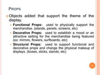 PROPS
 Objects added that support the theme of the
display.
 Functional Props: used to physically support the
merchandise. (stands, panels, screens, etc)
 Decorative Props: used to establish a mood or an
attractive setting for the merchandise being featured
(ex: mirrors, flowers, surfboards, etc)
 Structural Props: used to support functional and
decorative props and change the physical makeup of
displays. (boxes, sticks, stands, etc)
15
 