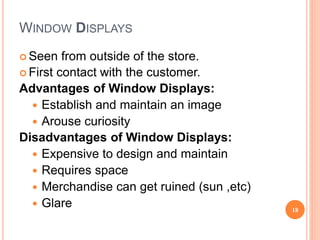 WINDOW DISPLAYS
 Seen from outside of the store.
 First contact with the customer.
Advantages of Window Displays:
 Establish and maintain an image
 Arouse curiosity
Disadvantages of Window Displays:
 Expensive to design and maintain
 Requires space
 Merchandise can get ruined (sun ,etc)
 Glare 18
 