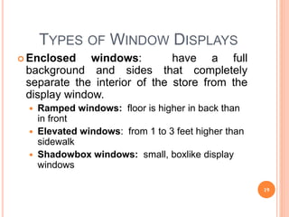 TYPES OF WINDOW DISPLAYS
 Enclosed windows: have a full
background and sides that completely
separate the interior of the store from the
display window.
 Ramped windows: floor is higher in back than
in front
 Elevated windows: from 1 to 3 feet higher than
sidewalk
 Shadowbox windows: small, boxlike display
windows
19
 